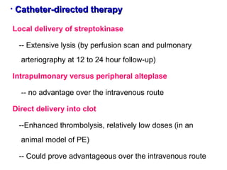 • Catheter-directed therapyCatheter-directed therapy
Local delivery of streptokinase
-- Extensive lysis (by perfusion scan and pulmonary
arteriography at 12 to 24 hour follow-up)
Intrapulmonary versus peripheral alteplase
-- no advantage over the intravenous route
Direct delivery into clot
--Enhanced thrombolysis, relatively low doses (in an
animal model of PE)
-- Could prove advantageous over the intravenous route
 