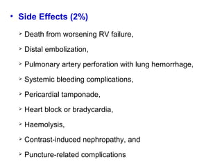 • Side Effects (2%)
 Death from worsening RV failure,
 Distal embolization,
 Pulmonary artery perforation with lung hemorrhage,
 Systemic bleeding complications,
 Pericardial tamponade,
 Heart block or bradycardia,
 Haemolysis,
 Contrast-induced nephropathy, and
 Puncture-related complications
 