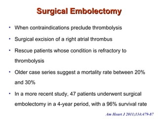 Surgical EmbolectomySurgical Embolectomy
• When contraindications preclude thrombolysis
• Surgical excision of a right atrial thrombus
• Rescue patients whose condition is refractory to
thrombolysis
• Older case series suggest a mortality rate between 20%
and 30%
• In a more recent study, 47 patients underwent surgical
embolectomy in a 4-year period, with a 96% survival rate
Am Heart J 2011;134:479-87
 