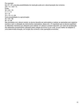 10
Por exemplo:
Em 37 + 47, uma das possibilidades de resolução pode ser a decomposição dos números:
(30 + 7) + (40 + 7)
Então:
30 + 40 = 70
7 + 7 = 14
70 + 14
70 + 10 + 4 = 84
Outra possibilidade é a aproximação:
40 + 50 = 90
90 - 6 = 84
Nas atividades com cálculo mental, os alunos deverão ser estimulados a realizar as operações sem registros
escritos e sem a utilização de instrumentos (calculadora, ábaco etc.). É importante que os alunos explicitem
as diferentes maneiras que utilizaram para realizar um cálculo e possam descobrir, por meio da socialização
dos diferentes procedimentos utilizados pelos colegas da turma ou por você, os que melhor se adaptam a
uma determinada situação, em função dos números e das operações envolvidos.
 