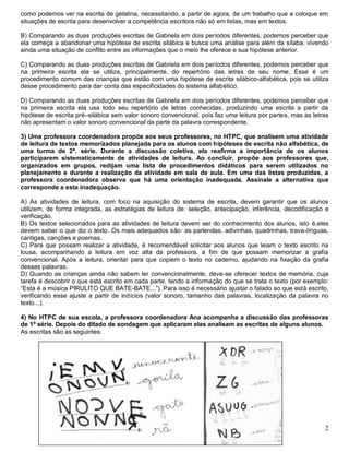 2
como podemos ver na escrita de gelatina, necessitando, a partir de agora, de um trabalho que a coloque em
situações de escrita para desenvolver a competência escritora não só em listas, mas em textos.
B) Comparando as duas produções escritas de Gabriela em dois períodos diferentes, podemos perceber que
ela começa a abandonar uma hipótese de escrita silábica e busca uma análise para além da sílaba, vivendo
ainda uma situação de conflito entre as informações que o meio lhe oferece e sua hipótese anterior.
C) Comparando as duas produções escritas de Gabriela em dois períodos diferentes, podemos perceber que
na primeira escrita ela se utiliza, principalmente, do repertório das letras de seu nome. Esse é um
procedimento comum das crianças que estão com uma hipótese de escrita silábico-alfabética, pois se utiliza
desse procedimento para dar conta das especificidades do sistema alfabético.
D) Comparando as duas produções escritas de Gabriela em dois períodos diferentes, podemos perceber que
na primeira escrita ela usa todo seu repertório de letras conhecidas, produzindo uma escrita a partir da
hipótese de escrita pré–silábica sem valor sonoro convencional, pois faz uma leitura por partes, mas as letras
não apresentam o valor sonoro convencional da parte da palavra correspondente.
3) Uma professora coordenadora propõe aos seus professores, no HTPC, que analisem uma atividade
de leitura de textos memorizados planejada para os alunos com hipóteses de escrita não alfabética, de
uma turma de 2ª. série. Durante a discussão coletiva, ela reafirma a importância de os alunos
participarem sistematicamente de atividades de leitura. Ao concluir, propõe aos professores que,
organizados em grupos, redijam uma lista de procedimentos didáticos para serem utilizados no
planejamento e durante a realização da atividade em sala de aula. Em uma das listas produzidas, a
professora coordenadora observa que há uma orientação inadequada. Assinale a alternativa que
corresponde a esta inadequação.
A) As atividades de leitura, com foco na aquisição do sistema de escrita, devem garantir que os alunos
utilizem, de forma integrada, as estratégias de leitura de: seleção, antecipação, inferência, decodificação e
verificação.
B) Os textos selecionados para as atividades de leitura devem ser do conhecimento dos alunos, isto é,eles
devem saber o que diz o texto. Os mais adequados são: as parlendas, adivinhas, quadrinhas, trava-línguas,
cantigas, canções e poemas.
C) Para que possam realizar a atividade, é recomendável solicitar aos alunos que leiam o texto escrito na
lousa, acompanhando a leitura em voz alta da professora, a fim de que possam memorizar a grafia
convencional. Após a leitura, orientar para que copiem o texto no caderno, ajudando na fixação da grafia
dessas palavras.
D) Quando as crianças ainda não sabem ler convencionalmente, deve-se oferecer textos de memória, cuja
tarefa é descobrir o que está escrito em cada parte, tendo a informação do que se trata o texto (por exemplo:
“Esta é a música PIRULITO QUE BATE-BATE...”). Para isso é necessário ajustar o falado ao que está escrito,
verificando esse ajuste a partir de indícios (valor sonoro, tamanho das palavras, localização da palavra no
texto...).
4) No HTPC de sua escola, a professora coordenadora Ana acompanha a discussão das professoras
de 1ª série. Depois do ditado de sondagem que aplicaram elas analisam as escritas de alguns alunos.
As escritas são as seguintes:
 