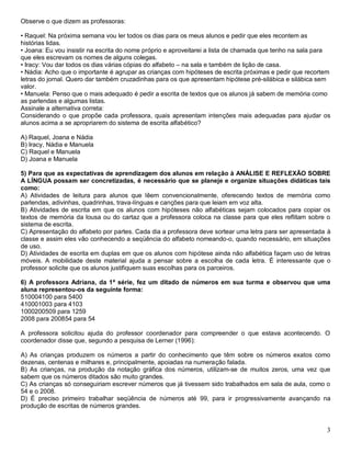 3
Observe o que dizem as professoras:
• Raquel: Na próxima semana vou ler todos os dias para os meus alunos e pedir que eles recontem as
histórias lidas.
• Joana: Eu vou insistir na escrita do nome próprio e aproveitarei a lista de chamada que tenho na sala para
que eles escrevam os nomes de alguns colegas.
• Iracy: Vou dar todos os dias várias cópias do alfabeto – na sala e também de lição de casa.
• Nádia: Acho que o importante é agrupar as crianças com hipóteses de escrita próximas e pedir que recortem
letras do jornal. Quero dar também cruzadinhas para os que apresentam hipótese pré-silábica e silábica sem
valor.
• Manuela: Penso que o mais adequado é pedir a escrita de textos que os alunos já sabem de memória como
as parlendas e algumas listas.
Assinale a alternativa correta:
Considerando o que propõe cada professora, quais apresentam intenções mais adequadas para ajudar os
alunos acima a se apropriarem do sistema de escrita alfabético?
A) Raquel, Joana e Nádia
B) Iracy, Nádia e Manuela
C) Raquel e Manuela
D) Joana e Manuela
5) Para que as expectativas de aprendizagem dos alunos em relação à ANÁLISE E REFLEXÃO SOBRE
A LÍNGUA possam ser concretizadas, é necessário que se planeje e organize situações didáticas tais
como:
A) Atividades de leitura para alunos que lêem convencionalmente, oferecendo textos de memória como
parlendas, adivinhas, quadrinhas, trava-línguas e canções para que leiam em voz alta.
B) Atividades de escrita em que os alunos com hipóteses não alfabéticas sejam colocados para copiar os
textos de memória da lousa ou do cartaz que a professora coloca na classe para que eles reflitam sobre o
sistema de escrita.
C) Apresentação do alfabeto por partes. Cada dia a professora deve sortear uma letra para ser apresentada à
classe e assim eles vão conhecendo a seqüência do alfabeto nomeando-o, quando necessário, em situações
de uso.
D) Atividades de escrita em duplas em que os alunos com hipótese ainda não alfabética façam uso de letras
móveis. A mobilidade deste material ajuda a pensar sobre a escolha de cada letra. É interessante que o
professor solicite que os alunos justifiquem suas escolhas para os parceiros.
6) A professora Adriana, da 1ª série, fez um ditado de números em sua turma e observou que uma
aluna representou-os da seguinte forma:
510004100 para 5400
410001003 para 4103
1000200509 para 1259
2008 para 200854 para 54
A professora solicitou ajuda do professor coordenador para compreender o que estava acontecendo. O
coordenador disse que, segundo a pesquisa de Lerner (1996):
A) As crianças produzem os números a partir do conhecimento que têm sobre os números exatos como
dezenas, centenas e milhares e, principalmente, apoiadas na numeração falada.
B) As crianças, na produção da notação gráfica dos números, utilizam-se de muitos zeros, uma vez que
sabem que os números ditados são muito grandes.
C) As crianças só conseguiriam escrever números que já tivessem sido trabalhados em sala de aula, como o
54 e o 2008.
D) É preciso primeiro trabalhar seqüência de números até 99, para ir progressivamente avançando na
produção de escritas de números grandes.
 
