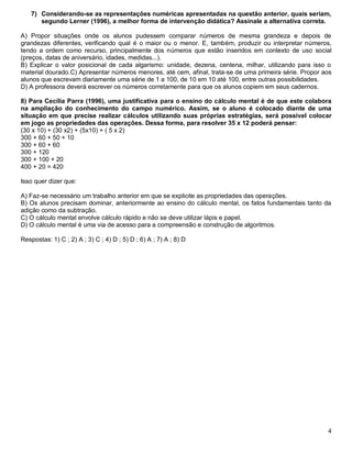 4
7) Considerando-se as representações numéricas apresentadas na questão anterior, quais seriam,
segundo Lerner (1996), a melhor forma de intervenção didática? Assinale a alternativa correta.
A) Propor situações onde os alunos pudessem comparar números de mesma grandeza e depois de
grandezas diferentes, verificando qual é o maior ou o menor. E, também, produzir ou interpretar números,
tendo a ordem como recurso, principalmente dos números que estão inseridos em contexto de uso social
(preços, datas de aniversário, idades, medidas...).
B) Explicar o valor posicional de cada algarismo: unidade, dezena, centena, milhar, utilizando para isso o
material dourado.C) Apresentar números menores, até cem, afinal, trata-se de uma primeira série. Propor aos
alunos que escrevam diariamente uma série de 1 a 100, de 10 em 10 até 100, entre outras possibilidades.
D) A professora deverá escrever os números corretamente para que os alunos copiem em seus cadernos.
8) Para Cecília Parra (1996), uma justificativa para o ensino do cálculo mental é de que este colabora
na ampliação do conhecimento do campo numérico. Assim, se o aluno é colocado diante de uma
situação em que precise realizar cálculos utilizando suas próprias estratégias, será possível colocar
em jogo as propriedades das operações. Dessa forma, para resolver 35 x 12 poderá pensar:
(30 x 10) + (30 x2) + (5x10) + ( 5 x 2)
300 + 60 + 50 + 10
300 + 60 + 60
300 + 120
300 + 100 + 20
400 + 20 = 420
Isso quer dizer que:
A) Faz-se necessário um trabalho anterior em que se explicite as propriedades das operações.
B) Os alunos precisam dominar, anteriormente ao ensino do cálculo mental, os fatos fundamentais tanto da
adição como da subtração.
C) O cálculo mental envolve cálculo rápido e não se deve utilizar lápis e papel.
D) O cálculo mental é uma via de acesso para a compreensão e construção de algoritmos.
Respostas: 1) C ; 2) A ; 3) C ; 4) D ; 5) D ; 6) A ; 7) A ; 8) D
 