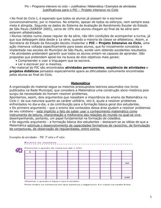 5
Pic – Programa intensivo no ciclo – Justificativa / Matemática / Exemplos de atividades
Justificativas para o PIC – Projeto intensivo no Ciclo
Ao final do Ciclo I, é esperado que todos os alunos já possam ler e escrever
convencionalmente, por si mesmos. No entanto, apesar de todos os esforços, nem sempre essa
meta é atingida. Segundo os dados do Sistema de Avaliação de Rendimento Escolar do Estado
de São Paulo (SARESP 2005), cerca de 19% dos alunos chegam ao final da 4a série sem
estarem alfabetizados.
Alunos retidos numa classe regular de 4a série, não têm condições de acompanhar a turma, já
que sua defasagem data desde a 1a série, quando a maioria da classe se alfabetizou. Assim, a
Secretaria de Estado da Educação decidiu implantar o PIC – Projeto Intensivo no Ciclo, uma
ação intensiva voltada especificamente para esses alunos, que foi inicialmente concebida e
implantada nas escolas do Município de São Paulo, aonde vem obtendo excelentes resultados.
As atividades pretendem garantir que todos os alunos sintam-se capazes de aprender. São
propostas que pretendem apoiá-los na busca de dois objetivos mais gerais:
• Compreender e usar a linguagem que se escreve.
• Ler e escrever por si mesmos.
No material do PIC são encontradas atividades permanentes, seqüência de atividades e
projetos didáticos pensados especialmente apara as dificuldades comumente encontradas
pelos alunos ao final do Ciclo.
Matemática
A organização do material segue os mesmos pressupostos teóricos assumidos nos livros
publicados na Rede Municipal, que considera a Matemática uma construção sócio–histórica pois
surgiu da necessidade do homem resolver problemas.
Apontamos, assim, dois argumentos que ressaltam a importância do ensino da Matemática no
Ciclo I: da sua natureza quanto ao caráter utilitário, isto é, ajuda a resolver problemas
enfrentados no dia-a-dia, e da contribuição para a formação básica geral dos estudantes.
• Do primeiro argumento - que o ensino dos conteúdos dessa área ajudam a resolver problemas
de seu cotidiano - está implícito o fato de saber usar o conhecimento matemático como
instrumento de leitura, interpretação e melhoraria das relações do mundo no qual se vive,
desempenhando, portanto, um papel fundamental na formação de cidadãos.
• Do segundo argumento - a formação básica dos estudantes - destacam-se as idéias de que a
Matemática estimula o desenvolvimento de capacidades formativas de raciocínio, de formulação
de conjecturas, de observação de regularidades, entre outros.
Exemplos de atividades – PIC 3ª série e 4ª série
 