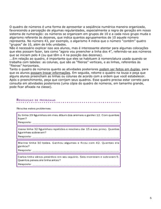 6
O quadro de números é uma forma de apresentar a seqüência numérica maneira organizada,
favorecendo a percepção de algumas regularidades, especialmente a regra de geração em nosso
sistema de numeração: os números se organizam em grupos de 10 e a cada novo grupo muda o
algarismo referente às dezenas, que indica quantos agrupamentos de 10 aquele número
representa. No número 43, por exemplo, o algarismo 4 indica que o número “contém” quatro
“grupos” de 10, além de três unidades.
Não é necessário explicar isso aos alunos, mas é interessante atentar para algumas colocações
que eles possam fazer, tais como “agora vou preencher a linha dos 4”, referindo-se aos números
que se iniciam pelo 4 (ou que têm o 4 na posição das dezenas).
...Em relação ao quadro, é importante que eles se habituem à nomenclatura usada quando se
trabalha com tabelas: as colunas, que são as “fileiras” verticais, e as linhas, referentes às
“fileiras” horizontais.
Tanto o quadro de números quanto as atividades posteriores podem ser feitos em duplas, para
que os alunos possam trocar informações. Em seguida, retome o quadro na lousa e peça que
alguns alunos preencham as linhas ou colunas de acordo com a ordem que você estabelecer.
Após o preenchimento, peça que corrijam seus quadros. Esse quadro precisa estar correto para
consulta em atividades posteriores (uma cópia do quadro de números, em tamanho grande,
pode ficar afixada na classe).
 