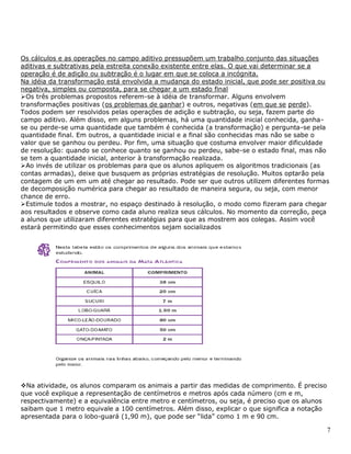 7
Os cálculos e as operações no campo aditivo pressupõem um trabalho conjunto das situações
aditivas e subtrativas pela estreita conexão existente entre elas. O que vai determinar se a
operação é de adição ou subtração é o lugar em que se coloca a incógnita.
Na idéia da transformação está envolvida a mudança do estado inicial, que pode ser positiva ou
negativa, simples ou composta, para se chegar a um estado final
Os três problemas propostos referem-se à idéia de transformar. Alguns envolvem
transformações positivas (os problemas de ganhar) e outros, negativas (em que se perde).
Todos podem ser resolvidos pelas operações de adição e subtração, ou seja, fazem parte do
campo aditivo. Além disso, em alguns problemas, há uma quantidade inicial conhecida, ganha-
se ou perde-se uma quantidade que também é conhecida (a transformação) e pergunta-se pela
quantidade final. Em outros, a quantidade inicial e a final são conhecidas mas não se sabe o
valor que se ganhou ou perdeu. Por fim, uma situação que costuma envolver maior dificuldade
de resolução: quando se conhece quanto se ganhou ou perdeu, sabe-se o estado final, mas não
se tem a quantidade inicial, anterior à transformação realizada.
Ao invés de utilizar os problemas para que os alunos apliquem os algoritmos tradicionais (as
contas armadas), deixe que busquem as próprias estratégias de resolução. Muitos optarão pela
contagem de um em um até chegar ao resultado. Pode ser que outros utilizem diferentes formas
de decomposição numérica para chegar ao resultado de maneira segura, ou seja, com menor
chance de erro.
Estimule todos a mostrar, no espaço destinado à resolução, o modo como fizeram para chegar
aos resultados e observe como cada aluno realiza seus cálculos. No momento da correção, peça
a alunos que utilizaram diferentes estratégias para que as mostrem aos colegas. Assim você
estará permitindo que esses conhecimentos sejam socializados
Na atividade, os alunos comparam os animais a partir das medidas de comprimento. É preciso
que você explique a representação de centímetros e metros após cada número (cm e m,
respectivamente) e a equivalência entre metro e centímetros, ou seja, é preciso que os alunos
saibam que 1 metro equivale a 100 centímetros. Além disso, explicar o que significa a notação
apresentada para o lobo-guará (1,90 m), que pode ser “lida” como 1 m e 90 cm.
 