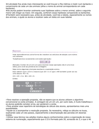 8
A atividade fica ainda mais interessante se você trouxer a fita métrica e medir num barbante o
comprimento de cada um dos animais (afixe o nome do animal correspondente em cada
barbante).
Os alunos podem levantar oralmente suas hipóteses sobre o menor animal, sobre o seguinte
menor até chegar ao maior. Em seguida, conferem essas hipóteses comparando os barbantes.
Também será necessário que, antes da atividade, você leia a tabela, especialmente os nomes
dos animais, e ajude os alunos a localizar cada um deles em suas tabelas
Para resolver a operação proposta, não se espera que os alunos utilizem o algoritmo
convencional (a conta armada). A contagem de um em um, por outro lado, é muito trabalhosa e
os alunos poderão cometer erros, por perderem a conta.
Para ampliar esse repertório de estratégias de cálculo dos alunos, apresentamos mais uma
possibilidade.
Ajude-os a acompanhar a resolução proposta. Se necessário, refaça os cálculos na lousa,
explicando cada um dos passos, especialmente a decomposição das parcelas em dezenas
exatas.
Utilizar essa técnica nas adições implica alguns conhecimentos sobre a organização de nosso
sistema de numeração, especialmente que o 23 é formado pelo 20, acrescido do 3; e que o 46
 