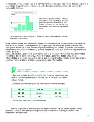 9
corresponde ao 40, acrescido do 6. O conhecimento que está por trás dessas decomposições é a
capacidade de operar com os números a partir de algumas características do sistema de
numeração decimal.
O tratamento que se tem dispensado a esse tipo de informação, principalmente nos meios de
comunicação, justifica o planejamento e a organização de atividades que se orientem pelo
princípio de ajudar os alunos a construir procedimentos para coletar, organizar, comunicar e
interpretar dados, utilizando tabelas, gráficos e representações que apareçam freqüentemente
no seu dia-a-dia.
Nessas atividades, você deverá estimular os alunos a observar a freqüência de determinadas
ocorrências de um acontecimento, a fazer previsões a partir dos dados coletados e
interpretados, a procurar explicações para o que observaram etc., ou seja, ajudar os alunos a
construir instrumentos de análise e interpretação das informações.
Entende-se por cálculo mental um conjunto de procedimentos em que não se recorre à técnica
operatória. O cálculo mental se apóia nas propriedades do Sistema de Numeração Decimal e nas
propriedades das operações.
 