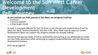 Welcome to the Sun West Career
Development
PeBL Journey
As we continue our PeBL journey in Sun West, we recognize it will be:
…. a process
…. a time to explore
…. a time to get messy
As well, it may look different for our CD Team as we interact with students than it will for
other Sun West Teachers/students, but that is OK. Also, there may be ways our Career
Development Team can support the progress schools are already making.
Wherever this journey leads, it will be worthwhile and exciting as we collaborate to create
our own PeBL adventure while continuing to support students/families with the life/career
development process.
Here we go (again)!
 