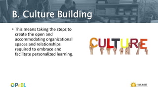 B. Culture Building
• This means taking the steps to
create the open and
accommodating organizational
spaces and relationships
required to embrace and
facilitate personalized learning.
 