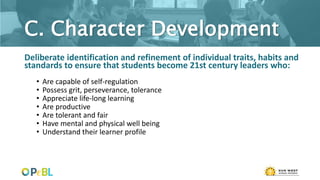 C. Character Development
Deliberate identification and refinement of individual traits, habits and
standards to ensure that students become 21st century leaders who:
• Are capable of self-regulation
• Possess grit, perseverance, tolerance
• Appreciate life-long learning
• Are productive
• Are tolerant and fair
• Have mental and physical well being
• Understand their learner profile
 