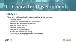 C. Character Development
Policy 18
• “Learners will develop 21st Century Life Skills, such as:
• Life-long learner
• Leadership, responsibility and accountability
• Self-directed, adaptable and resilient
• Tolerant, ethical and fair
• Personal productivity
• Interpersonal (people) skills
• Mental and physical well being
• Proficiency in managing personal relationships.”
 