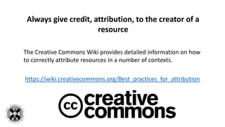 Always give credit, attribution, to the creator of a
resource
The Creative Commons Wiki provides detailed information on how
to correctly attribute resources in a number of contexts.
https://wiki.creativecommons.org/Best_practices_for_attribution
 