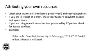 Attributing your own resources
• Check your institution’s intellectual property (IP) and copyright policies.
• If you are in receipt of a grant, check your funder’s copyright policies
and agreements.
• If you are using open licensed content produced by 3rd parties, check
for licence conflicts.
• Example:
© Lorna M. Campbell, University of Edinburgh, 2018, CC BY SA 4.0,
unless otherwise indicated.
 