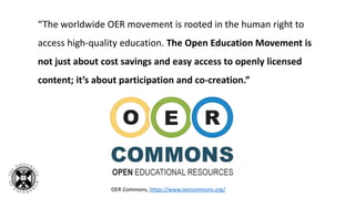 “The worldwide OER movement is rooted in the human right to
access high-quality education. The Open Education Movement is
not just about cost savings and easy access to openly licensed
content; it’s about participation and co-creation.”
OER Commons, https://www.oercommons.org/
 
