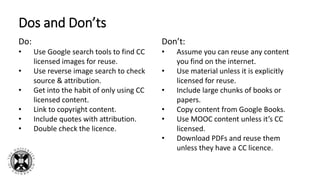 Dos and Don’ts
Do:
• Use Google search tools to find CC
licensed images for reuse.
• Use reverse image search to check
source & attribution.
• Get into the habit of only using CC
licensed content.
• Link to copyright content.
• Include quotes with attribution.
• Double check the licence.
Don’t:
• Assume you can reuse any content
you find on the internet.
• Use material unless it is explicitly
licensed for reuse.
• Include large chunks of books or
papers.
• Copy content from Google Books.
• Use MOOC content unless it’s CC
licensed.
• Download PDFs and reuse them
unless they have a CC licence.
 