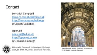 Contact
Lorna M. Campbell
lorna.m.campbell@ed.ac.uk
http://lornamcampbell.org/
@LornaMCampbell
Open.Ed
open.ed@ed.ac.uk
http://open.ed.ac.uk/
@OpenEdEdinburgh
© Lorna M. Campbell, University of Edinburgh,
2018, CC BY SA 4.0, unless otherwise indicated.
Teviot Medical School, University of Edinburgh,
CC BY-SA 4.0, Lorna M. Campbell
 