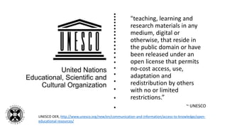 "teaching, learning and
research materials in any
medium, digital or
otherwise, that reside in
the public domain or have
been released under an
open license that permits
no-cost access, use,
adaptation and
redistribution by others
with no or limited
restrictions.”
~ UNESCO
UNESCO OER, http://www.unesco.org/new/en/communication-and-information/access-to-knowledge/open-
educational-resources/
 