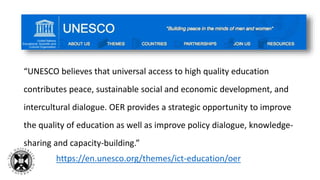 “UNESCO believes that universal access to high quality education
contributes peace, sustainable social and economic development, and
intercultural dialogue. OER provides a strategic opportunity to improve
the quality of education as well as improve policy dialogue, knowledge-
sharing and capacity-building.”
https://en.unesco.org/themes/ict-education/oer
 