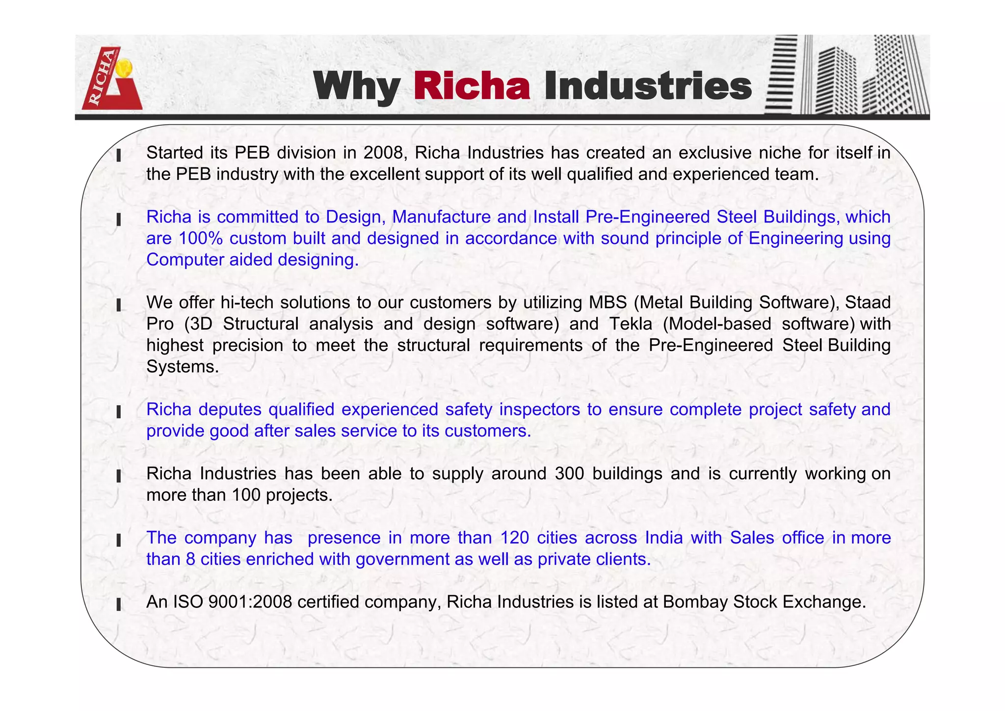 Why Richa Industries
▐ Started its PEB division in 2008, Richa Industries has created an exclusive niche for itself in
the PEB industry with the excellent support of its well qualified and experienced team.
▐ Richa is committed to Design, Manufacture and Install Pre-Engineered Steel Buildings, which
are 100% custom built and designed in accordance with sound principle of Engineering using
Computer aided designing.
▐ We offer hi-tech solutions to our customers by utilizing MBS (Metal Building Software), Staad
Pro (3D Structural analysis and design software) and Tekla (Model-based software) with
highest precision to meet the structural requirements of the Pre-Engineered Steel Building
Systems.
▐ Richa deputes qualified experienced safety inspectors to ensure complete project safety and
provide good after sales service to its customers.
▐ Richa Industries has been able to supply around 300 buildings and is currently working on
more than 100 projects.
▐ The company has presence in more than 120 cities across India with Sales office in more
than 8 cities enriched with government as well as private clients.
▐ An ISO 9001:2008 certified company, Richa Industries is listed at Bombay Stock Exchange.
 