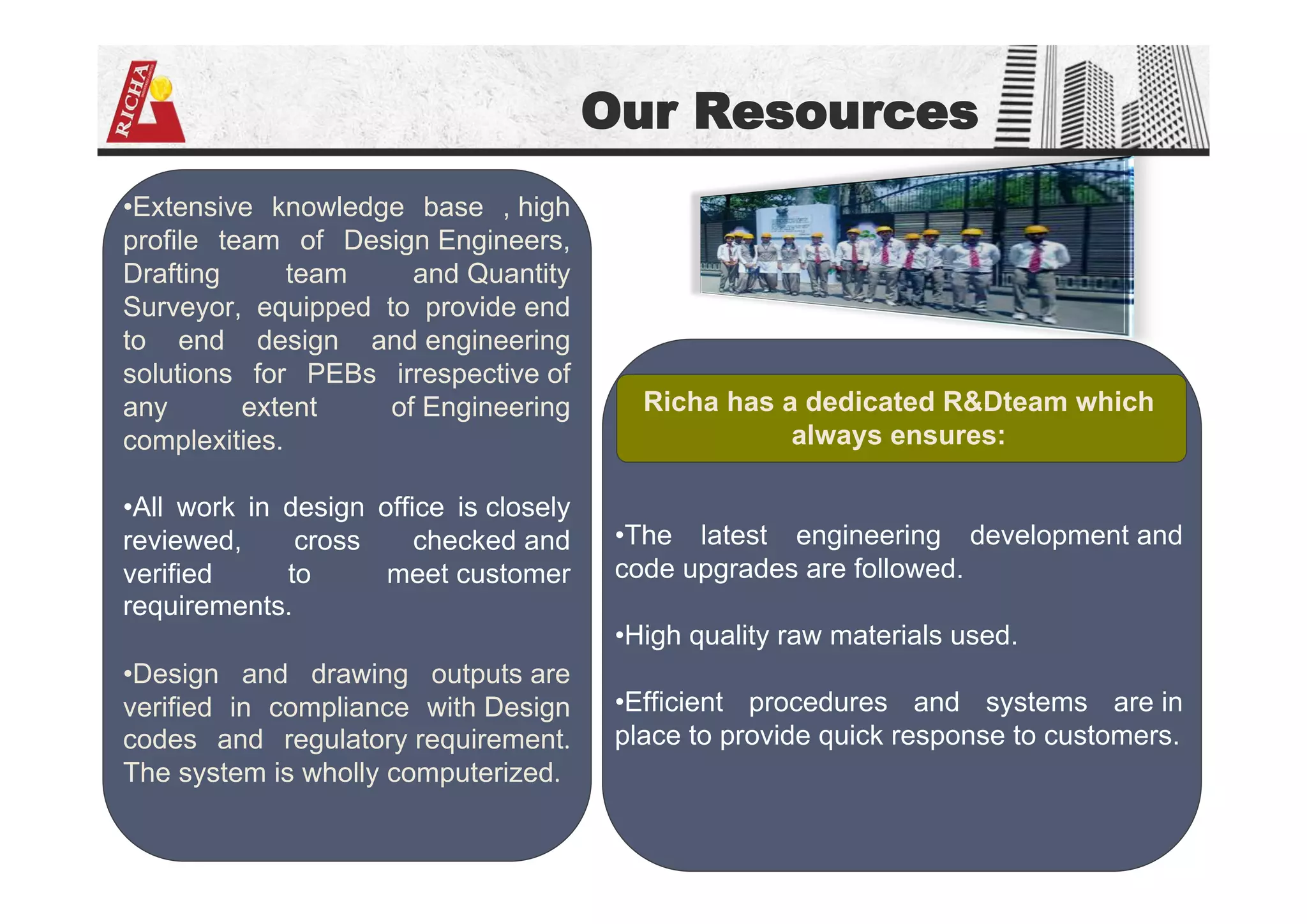 Our Resources
•Extensive knowledge base , high
profile team of Design Engineers,
Drafting team and Quantity
Surveyor, equipped to provide end
to end design and engineering
solutions for PEBs irrespective of
any extent of Engineering
complexities.
•All work in design office is closely
reviewed, cross checked and
verified to meet customer
requirements.
•Design and drawing outputs are
verified in compliance with Design
codes and regulatory requirement.
The system is wholly computerized.
Richa has a dedicated R&Dteam which
always ensures:
•The latest engineering development and
code upgrades are followed.
•High quality raw materials used.
•Efficient procedures and systems are in
place to provide quick response to customers.
 
