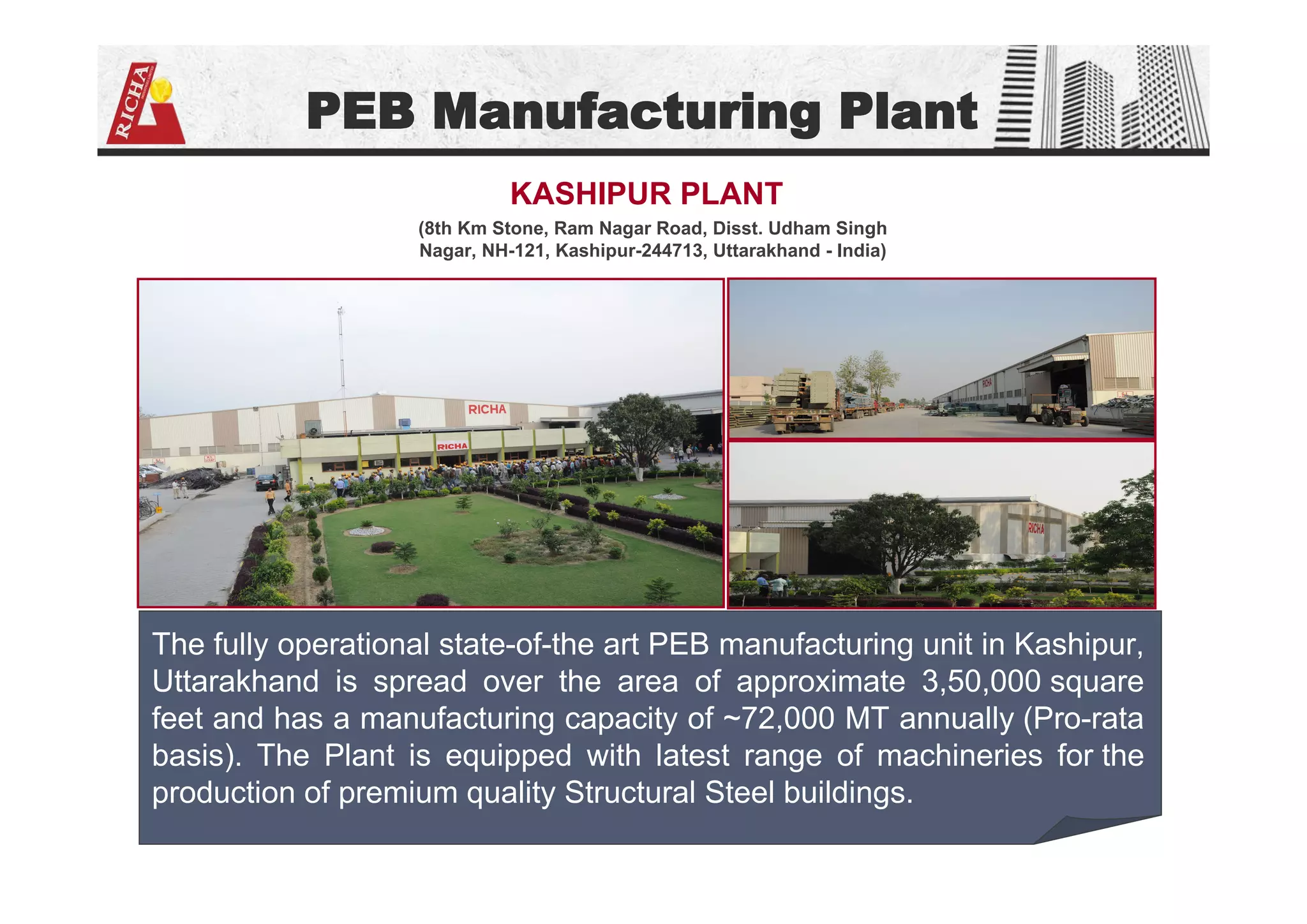 PEB Manufacturing Plant
(8th Km Stone, Ram Nagar Road, Disst. Udham Singh
Nagar, NH-121, Kashipur-244713, Uttarakhand - India)
KASHIPUR PLANT
The fully operational state-of-the art PEB manufacturing unit in Kashipur,
Uttarakhand is spread over the area of approximate 3,50,000 square
feet and has a manufacturing capacity of ~72,000 MT annually (Pro-rata
basis). The Plant is equipped with latest range of machineries for the
production of premium quality Structural Steel buildings.
 