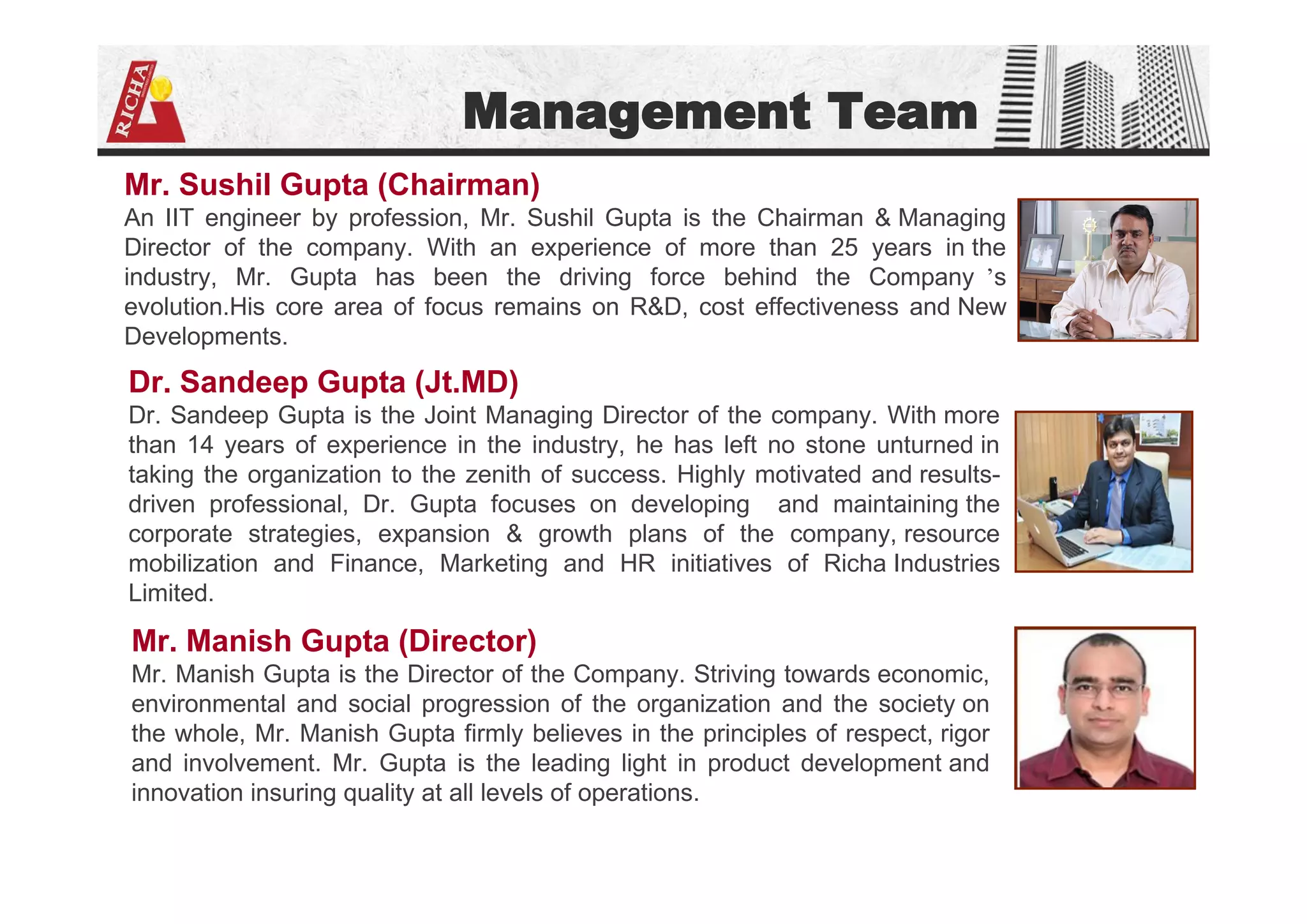 Management Team
Mr. Sushil Gupta (Chairman)
An IIT engineer by profession, Mr. Sushil Gupta is the Chairman & Managing
Director of the company. With an experience of more than 25 years in the
industry, Mr. Gupta has been the driving force behind the Company ’s
evolution.His core area of focus remains on R&D, cost effectiveness and New
Developments.
Dr. Sandeep Gupta (Jt.MD)
Dr. Sandeep Gupta is the Joint Managing Director of the company. With more
than 14 years of experience in the industry, he has left no stone unturned in
taking the organization to the zenith of success. Highly motivated and results-
driven professional, Dr. Gupta focuses on developing and maintaining the
corporate strategies, expansion & growth plans of the company, resource
mobilization and Finance, Marketing and HR initiatives of Richa Industries
Limited.
Mr. Manish Gupta (Director)
Mr. Manish Gupta is the Director of the Company. Striving towards economic,
environmental and social progression of the organization and the society on
the whole, Mr. Manish Gupta firmly believes in the principles of respect, rigor
and involvement. Mr. Gupta is the leading light in product development and
innovation insuring quality at all levels of operations.
 
