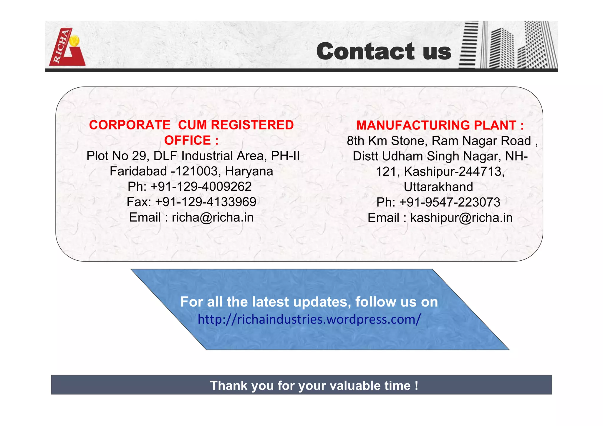 Contact us
CORPORATE CUM REGISTERED
OFFICE :
Plot No 29, DLF Industrial Area, PH-II
Faridabad -121003, Haryana
Ph: +91-129-4009262
Fax: +91-129-4133969
Email : richa@richa.in
MANUFACTURING PLANT :
8th Km Stone, Ram Nagar Road ,
Distt Udham Singh Nagar, NH-
121, Kashipur-244713,
Uttarakhand
Ph: +91-9547-223073
Email : kashipur@richa.in
For all the latest updates, follow us on
http://richaindustries.wordpress.com/
Thank you for your valuable time !
 