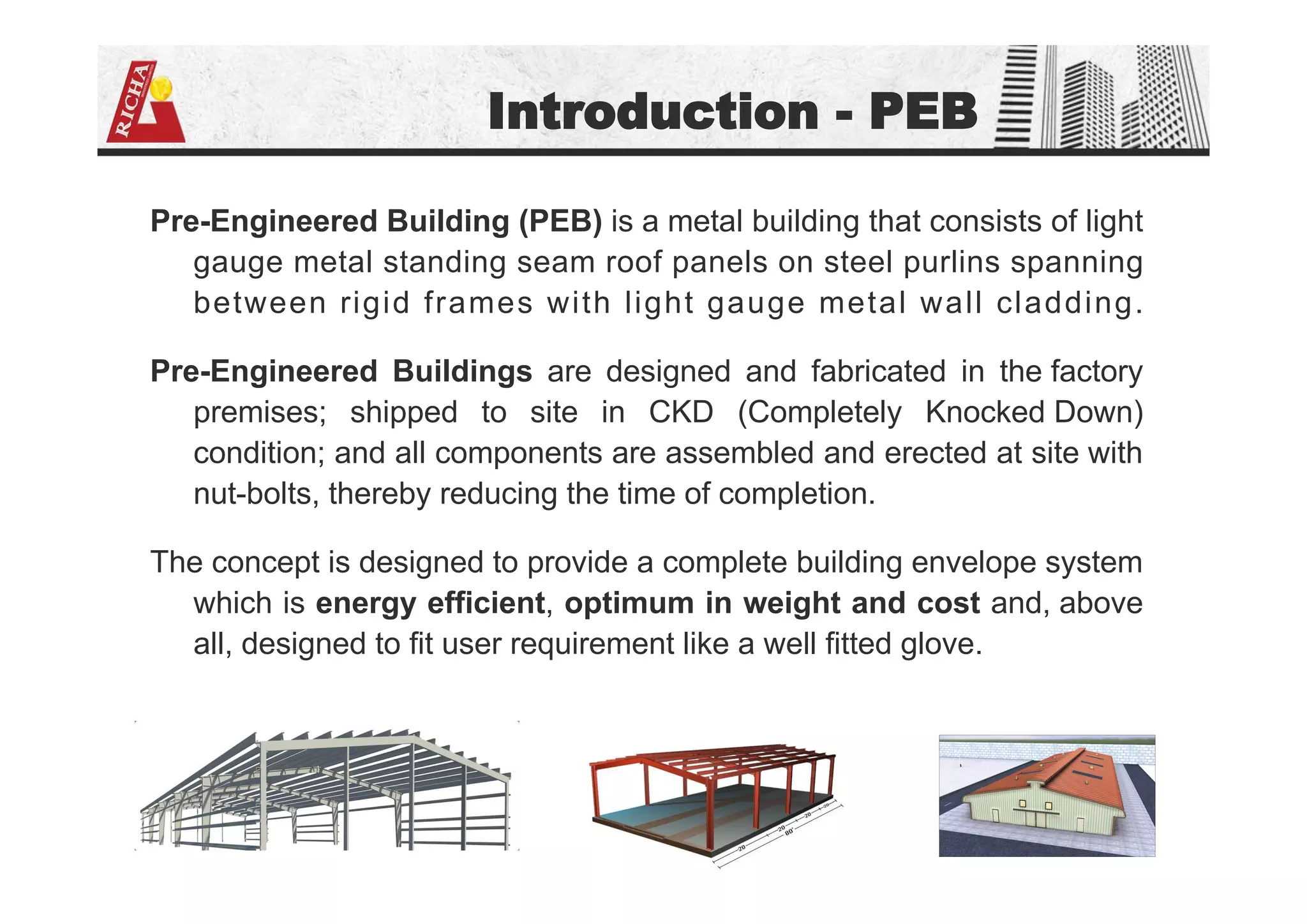 Introduction - PEB
Pre-Engineered Building (PEB) is a metal building that consists of light
gauge metal standing seam roof panels on steel purlins spanning
between rigid frames with light gauge metal wall cladding.
Pre-Engineered Buildings are designed and fabricated in the factory
premises; shipped to site in CKD (Completely Knocked Down)
condition; and all components are assembled and erected at site with
nut-bolts, thereby reducing the time of completion.
The concept is designed to provide a complete building envelope system
which is energy efficient, optimum in weight and cost and, above
all, designed to fit user requirement like a well fitted glove.
 