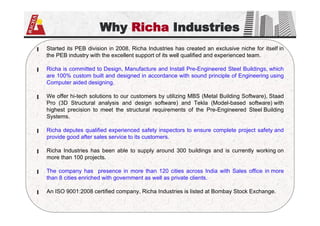 Why Richa Industries
▐ Started its PEB division in 2008, Richa Industries has created an exclusive niche for itself in
the PEB industry with the excellent support of its well qualified and experienced team.
▐ Richa is committed to Design, Manufacture and Install Pre-Engineered Steel Buildings, which
are 100% custom built and designed in accordance with sound principle of Engineering using
Computer aided designing.
▐ We offer hi-tech solutions to our customers by utilizing MBS (Metal Building Software), Staad
Pro (3D Structural analysis and design software) and Tekla (Model-based software) with
highest precision to meet the structural requirements of the Pre-Engineered Steel Building
Systems.
▐ Richa deputes qualified experienced safety inspectors to ensure complete project safety and
provide good after sales service to its customers.
▐ Richa Industries has been able to supply around 300 buildings and is currently working on
more than 100 projects.
▐ The company has presence in more than 120 cities across India with Sales office in more
than 8 cities enriched with government as well as private clients.
▐ An ISO 9001:2008 certified company, Richa Industries is listed at Bombay Stock Exchange.
 