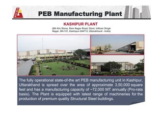 PEB Manufacturing Plant
(8th Km Stone, Ram Nagar Road, Disst. Udham Singh
Nagar, NH-121, Kashipur-244713, Uttarakhand - India)
KASHIPUR PLANT
The fully operational state-of-the art PEB manufacturing unit in Kashipur,
Uttarakhand is spread over the area of approximate 3,50,000 square
feet and has a manufacturing capacity of ~72,000 MT annually (Pro-rata
basis). The Plant is equipped with latest range of machineries for the
production of premium quality Structural Steel buildings.
 