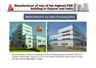 Manufacturer of one of the highest PEB
building in Gujarat and India
Richa Industries Limited has developed a Silica Processing plant for Madhu Silica Pvt.
Limited in Bhavnagar, Gujarat. It is one of the tallest Multistorey PEB structure in India
with approximate 36 meters of height.
Madhu Silica Pvt. Ltd. Silica Processing Plant
 