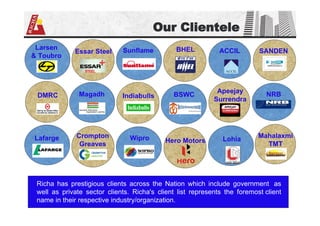 SANDEN
Our Clientele
Larsen
& Toubro
DMRC
Lafarge
Essar Steel
Magadh
Crompton
Greaves
Sunflame
Indiabulls
Wipro
BHEL
BSWC
Hero Motors
ACCIL
Apeejay
Surrendra
Mahalaxmi
TMT
Richa has prestigious clients across the Nation which include government as
well as private sector clients. Richa's client list represents the foremost client
name in their respective industry/organization.
NRB
Lohia
 