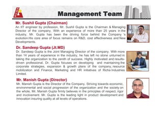 Management Team
Mr. Sushil Gupta (Chairman)
An IIT engineer by profession, Mr. Sushil Gupta is the Chairman & Managing
Director of the company. With an experience of more than 25 years in the
industry, Mr. Gupta has been the driving force behind the Company ’s
evolution.His core area of focus remains on R&D, cost effectiveness and New
Developments.
Dr. Sandeep Gupta (Jt.MD)
Dr. Sandeep Gupta is the Joint Managing Director of the company. With more
than 14 years of experience in the industry, he has left no stone unturned in
taking the organization to the zenith of success. Highly motivated and results-
driven professional, Dr. Gupta focuses on developing and maintaining the
corporate strategies, expansion & growth plans of the company, resource
mobilization and Finance, Marketing and HR initiatives of Richa Industries
Limited.
Mr. Manish Gupta (Director)
Mr. Manish Gupta is the Director of the Company. Striving towards economic,
environmental and social progression of the organization and the society on
the whole, Mr. Manish Gupta firmly believes in the principles of respect, rigor
and involvement. Mr. Gupta is the leading light in product development and
innovation insuring quality at all levels of operations.
 