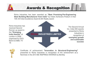 Awards & Recognition
Richa Industries has been awarded as "Best Promising Pre-Engineering
Steel Building Manufacturer from India" by Indian Achievers Podium in their
10th All India Excellence Award & 6th Realty award
RICHA INDUSTRIES LIMITED
Richa Industries has
received Second
Runner up award in
the "Emerging
India Awards" at
London in 2008
organized by ICICI
Bank & CNBC TV
18
Certificate of achievement "Innovation in Structural Engineering"
presented to Richa Industries in recognition of the achievement as a
Nominee in the 2013 BE INSPIRED AWARDS by Bentley
The Second Annual
Inc. India 500 awards
presented to Richa
Industries in
recognition of
exemplary growth
and sustainable
success
 