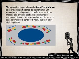 ESPAÇO Sinta Pernambuco N um grande  lounge ,  chamado  Sinta Pernambuco , os convidados participarão de treinamento. Em ambientes aconchegantes, poderão apreciar lindas imagens dos diversos destinos de Pernambuco, sentindo o clima e o jeito pernambucano de ser e de estar através dos 5 sentidos : Visão, audição, tato, olfato e paladar. 