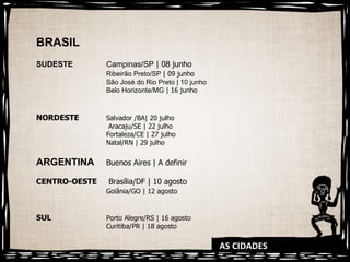 AS CIDADES BRASIL SUDESTE Campinas/SP  | 08 junho Ribeirão Preto/SP  | 09 junho São José do Rio Preto | 10 junho  Belo Horizonte/MG  | 16 junho NORDESTE Salvador /BA| 20 julho   Aracaju/SE | 22 julho Fortaleza/CE | 27 julho Natal/RN | 29 julho ARGENTINA Buenos Aires | A definir CENTRO-OESTE  Brasília/DF | 10 agosto Goiânia/GO | 12 agosto SUL Porto Alegre/RS | 16 agosto Curitiba/PR | 18 agosto 