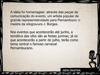 IDÉIA CRIATIVA A idéia foi homenagear, através das peças de comunicação do evento, um artista popular de grande representatividade para Pernambuco: o mestre da xilogravura J. Borges. Nos eventos que acontecerão até junho, a temática das xilos são as festas juninas; já os que acontecerão a partir de julho, terão como tema central o famoso carnaval Pernambucano. 