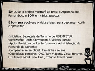 O NOME E m 2010, o projeto mostrará ao Brasil e Argentina que Pernambuco é  BOM  em vários aspectos.  É  bom pra você  que o visita a lazer, para descansar, curtir e aproveitar.  Iniciativa: Secretaria de Turismo de PE/EMPETUR Realização: Recife Convention & Visitors Bureau Apoio: Prefeitura do Recife, Ipojuca e Administração de Fernando de Noronha; Companhia aérea oficial: Tam linhas aéreas Operadoras parceiras: CVC, Tam Viagens, Visual turismo, Lux Travel, MGM, New Line , Trend e Travel Brazil. 