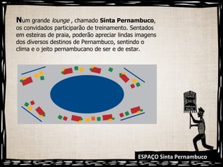 ESPAÇO Sinta Pernambuco N um grande  lounge ,  chamado  Sinta Pernambuco , os convidados participarão de treinamento. Sentados em esteiras de praia, poderão apreciar lindas imagens dos diversos destinos de Pernambuco, sentindo o clima e o jeito pernambucano de ser e de estar.  