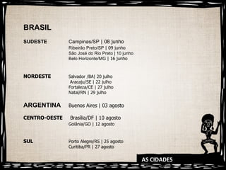 AS CIDADES BRASIL SUDESTE Campinas/SP  | 08 junho Ribeirão Preto/SP  | 09 junho São José do Rio Preto | 10 junho  Belo Horizonte/MG  | 16 junho NORDESTE Salvador /BA| 20 julho   Aracaju/SE | 22 julho Fortaleza/CE | 27 julho Natal/RN | 29 julho ARGENTINA Buenos Aires | 03 agosto CENTRO-OESTE  Brasília/DF | 10 agosto Goiânia/GO | 12 agosto SUL Porto Alegre/RS | 25 agosto Curitiba/PR | 27 agosto 