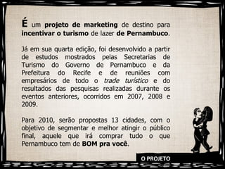 O PROJETO É   um  projeto de marketing  de destino para  incentivar o turismo  de lazer  de Pernambuco .  Já em sua quarta edição, foi desenvolvido a partir de estudos mostrados pelas Secretarias de Turismo do Governo de Pernambuco e da Prefeitura do Recife e de reuniões com empresários de todo o  trade turístico  e do resultados das pesquisas realizadas durante os eventos anteriores, ocorridos em 2007, 2008 e 2009.  Para 2010, serão propostas 13 cidades, com o objetivo de segmentar e melhor atingir o público final, aquele que irá comprar tudo o que Pernambuco tem de  BOM pra você . 