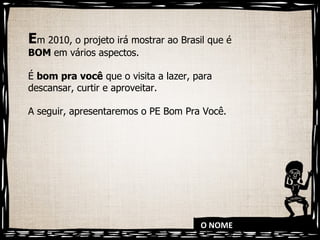 O NOME E m 2010, o projeto irá mostrar ao Brasil que é  BOM  em vários aspectos.  É  bom pra você  que o visita a lazer, para descansar, curtir e aproveitar.  A seguir, apresentaremos o PE Bom Pra Você. 