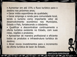 OBJETIVOS ESPECÍFICOS •  Aumentar em até 15% o fluxo turístico para o destino nos próximos anos; •  Gerar mídia espontânea de qualidade; •  Gerar emprego e renda para comunidade local, tendo o turismo como importante vetor de desenvolvimento econômico nos Municípios, Estado e País, fortalecendo a cidadania; •  Qualificar e descentralizar continuamente a oferta turística existente no Estado, com suas rotas, regiões e produtos; •  Apresentar de maneira profissional e eficiente todos os produtos e infraestrutura turística do destino; •  Atrair novos investimentos para o incremento da oferta turística de lazer do Estado. 