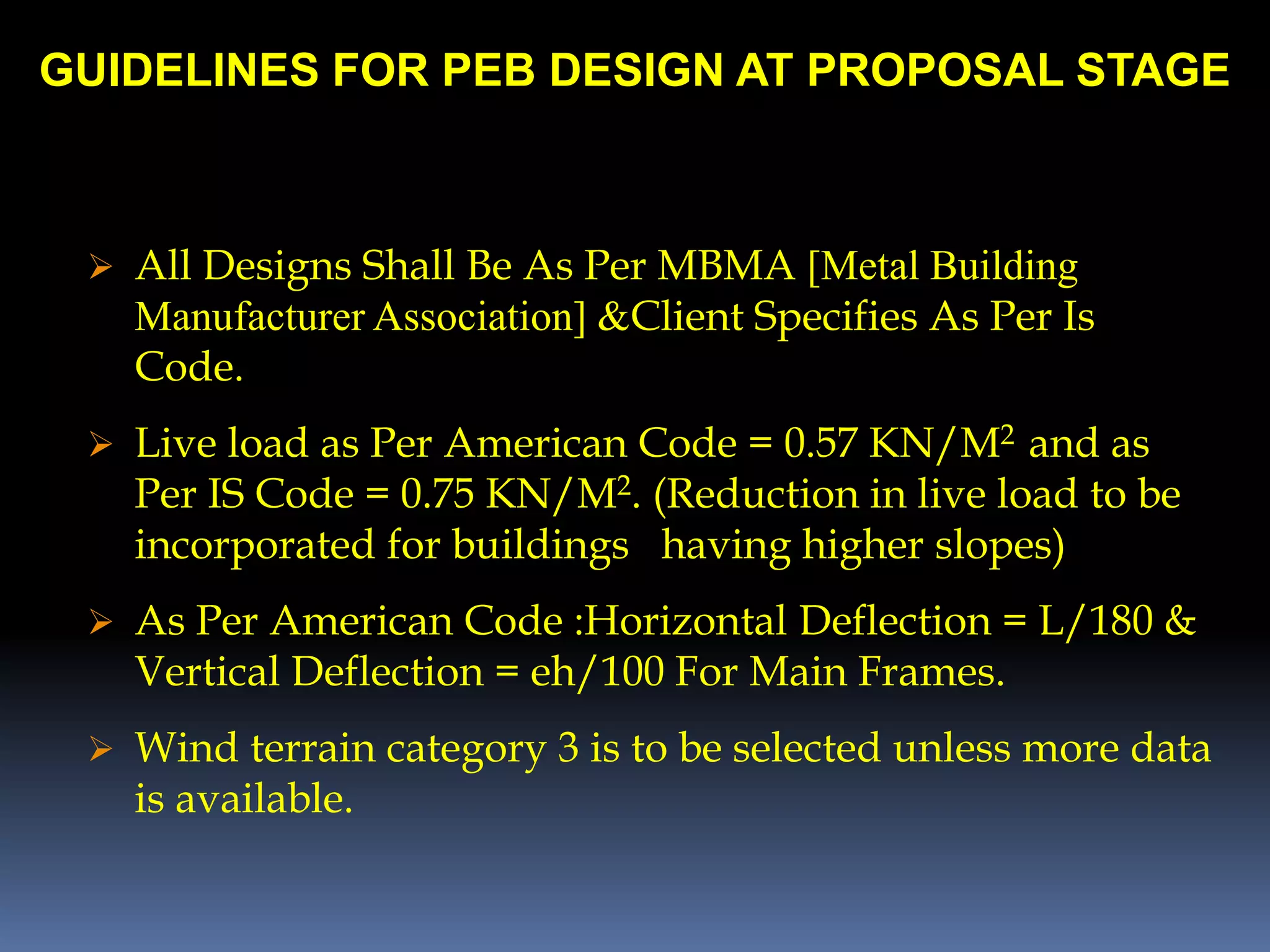 GUIDELINES FOR PEB DESIGN AT PROPOSAL STAGE
 All Designs Shall Be As Per MBMA [Metal Building
Manufacturer Association] &Client Specifies As Per Is
Code.
 Live load as Per American Code = 0.57 KN/M2 and as
Per IS Code = 0.75 KN/M2. (Reduction in live load to be
incorporated for buildings having higher slopes)
 As Per American Code :Horizontal Deflection = L/180 &
Vertical Deflection = eh/100 For Main Frames.
 Wind terrain category 3 is to be selected unless more data
is available.
 