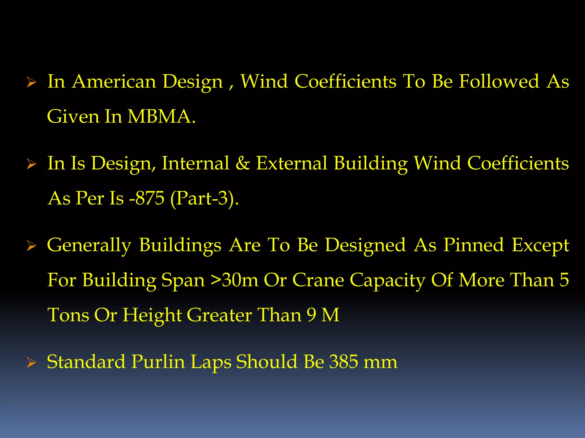  In American Design , Wind Coefficients To Be Followed As
Given In MBMA.
 In Is Design, Internal & External Building Wind Coefficients
As Per Is -875 (Part-3).
 Generally Buildings Are To Be Designed As Pinned Except
For Building Span >30m Or Crane Capacity Of More Than 5
Tons Or Height Greater Than 9 M
 Standard Purlin Laps Should Be 385 mm
 