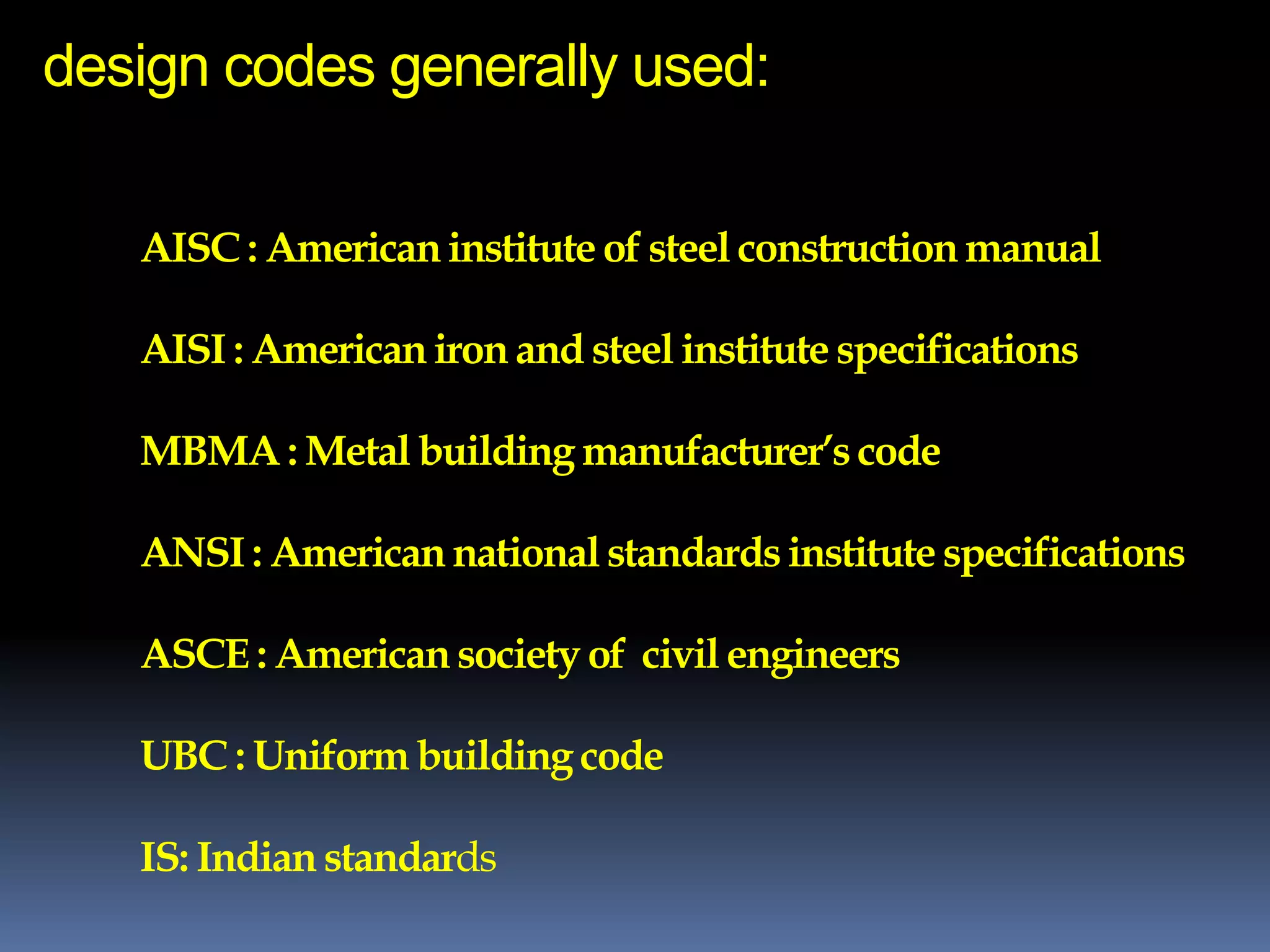design codes generally used:
AISC : Americaninstitute of steel constructionmanual
AISI : American iron and steel institute specifications
MBMA : Metal building manufacturer’s code
ANSI : Americannational standardsinstitute specifications
ASCE : Americansociety of civil engineers
UBC : Uniform building code
IS: Indian standards
 