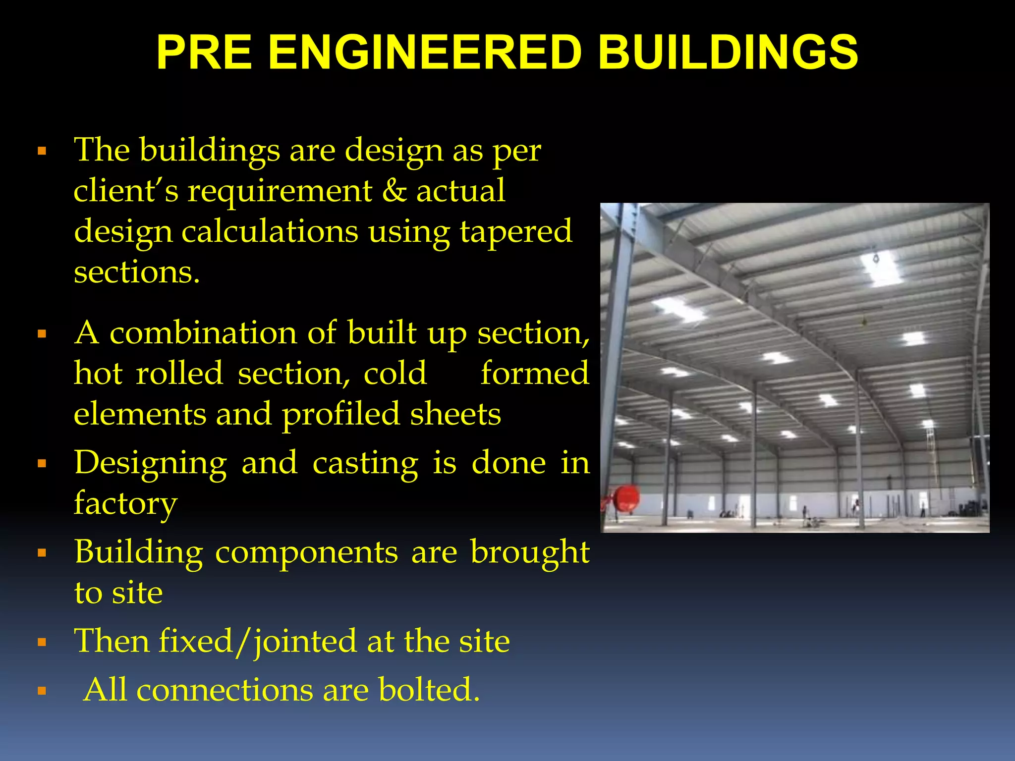 PRE ENGINEERED BUILDINGS
 The buildings are design as per
client’s requirement & actual
design calculations using tapered
sections.
 A combination of built up section,
hot rolled section, cold formed
elements and profiled sheets
 Designing and casting is done in
factory
 Building components are brought
to site
 Then fixed/jointed at the site
 All connections are bolted.
 