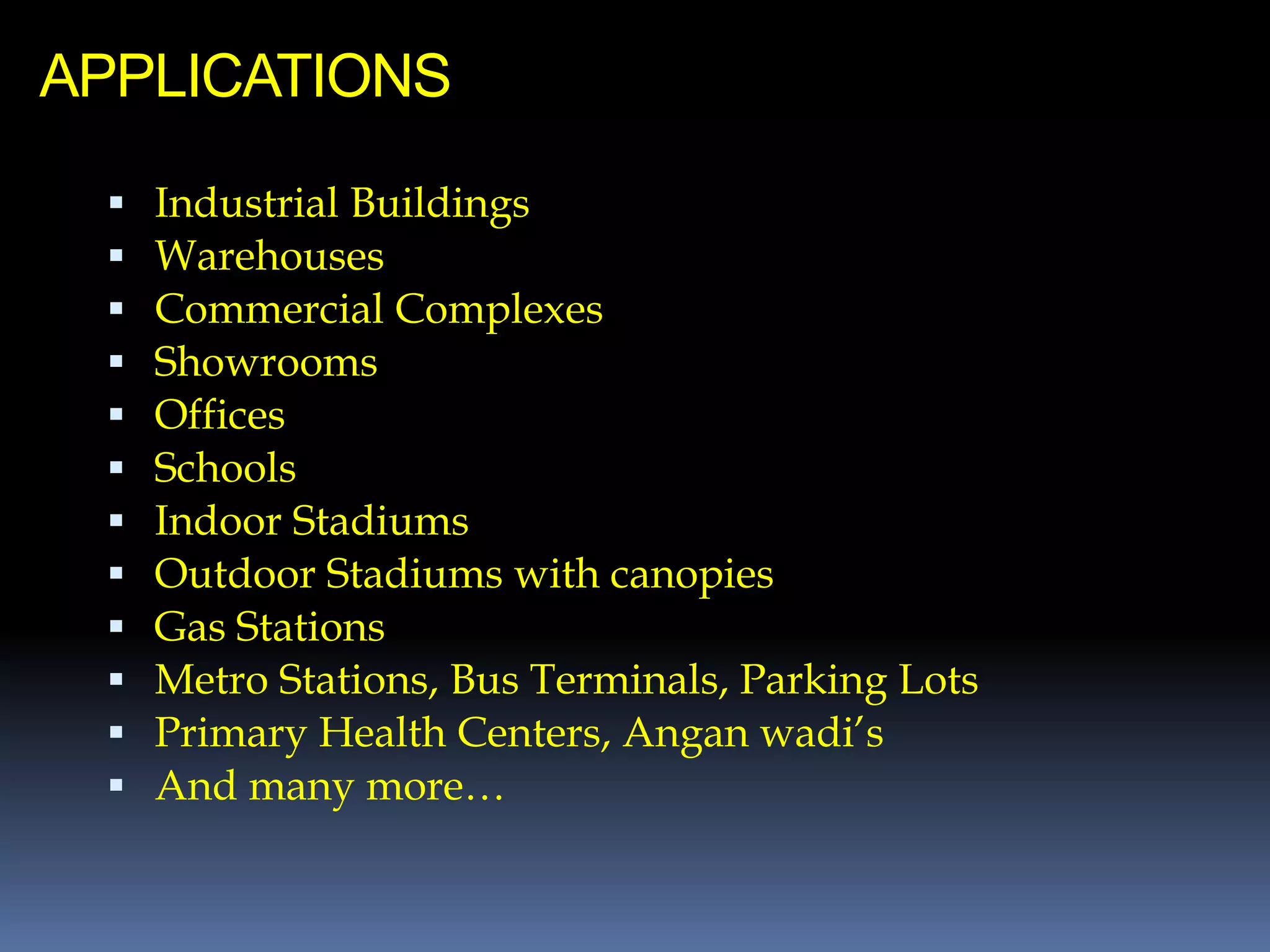 APPLICATIONS
 Industrial Buildings
 Warehouses
 Commercial Complexes
 Showrooms
 Offices
 Schools
 Indoor Stadiums
 Outdoor Stadiums with canopies
 Gas Stations
 Metro Stations, Bus Terminals, Parking Lots
 Primary Health Centers, Angan wadi’s
 And many more…
 