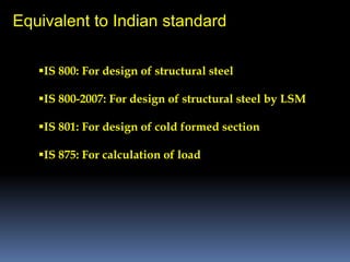 Equivalent to Indian standard
IS 800: For design of structural steel
IS 800-2007: For design of structural steel by LSM
IS 801: For design of cold formed section
IS 875: For calculation of load
 